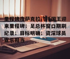九游体育官网-关于里程碑夜萨克拉门托国王迎来里程碑；足总杯窗口期刷纪录；目标明确；资深球员宣示担当的信息
