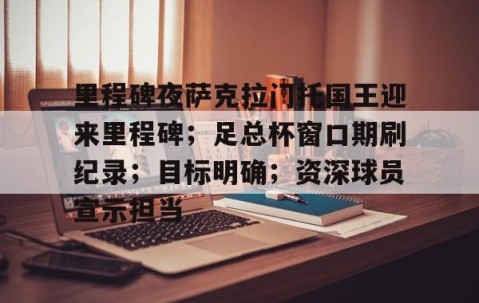九游体育官网-关于里程碑夜萨克拉门托国王迎来里程碑；足总杯窗口期刷纪录；目标明确；资深球员宣示担当的信息